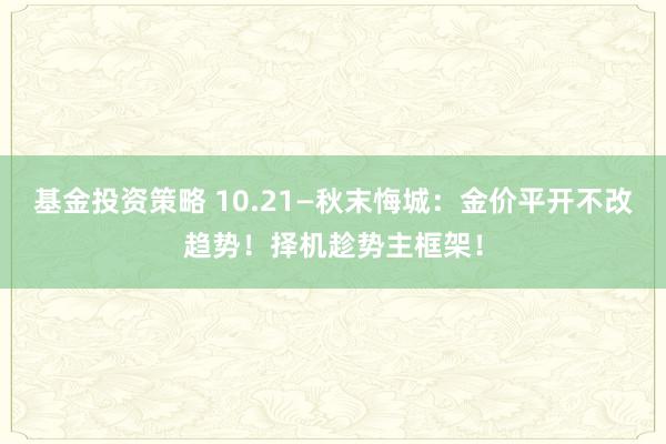 基金投资策略 10.21—秋末悔城：金价平开不改趋势！择机趁势主框架！