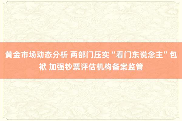 黄金市场动态分析 两部门压实“看门东说念主”包袱 加强钞票评估机构备案监管