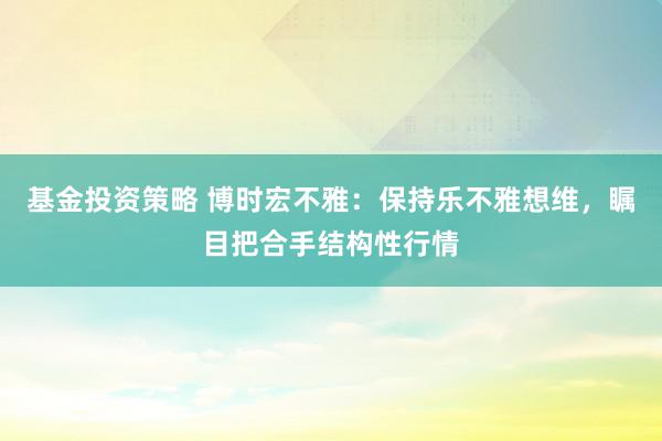 基金投资策略 博时宏不雅：保持乐不雅想维，瞩目把合手结构性行情