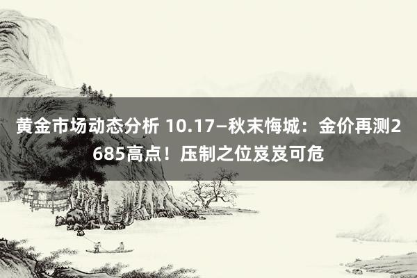 黄金市场动态分析 10.17—秋末悔城：金价再测2685高点！压制之位岌岌可危