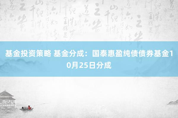 基金投资策略 基金分成：国泰惠盈纯债债券基金10月25日分成