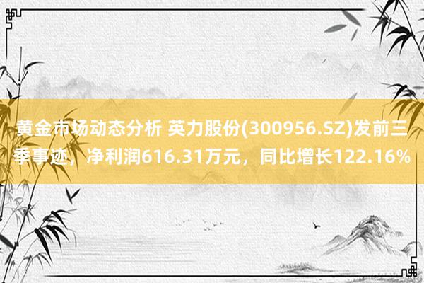 黄金市场动态分析 英力股份(300956.SZ)发前三季事迹，净利润616.31万元，同比增长122.16%