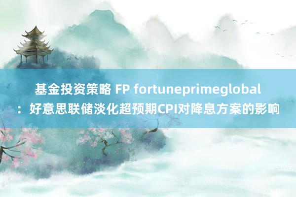 基金投资策略 FP fortuneprimeglobal：好意思联储淡化超预期CPI对降息方案的影响