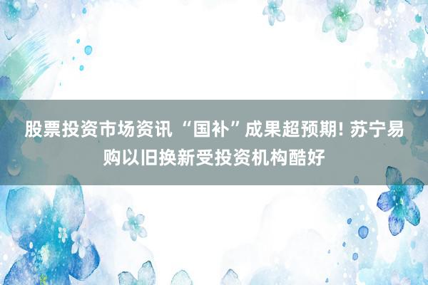 股票投资市场资讯 “国补”成果超预期! 苏宁易购以旧换新受投资机构酷好