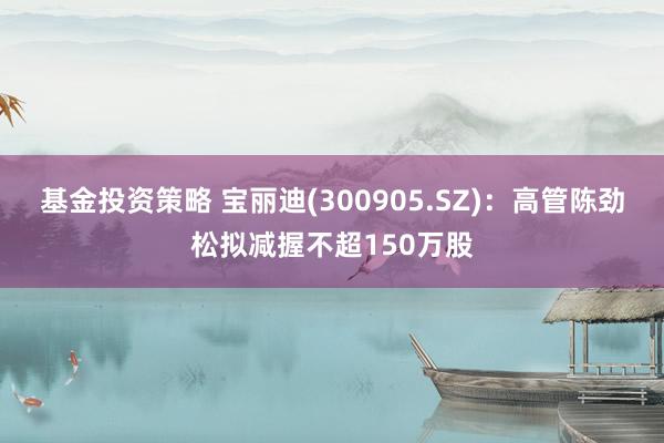 基金投资策略 宝丽迪(300905.SZ)：高管陈劲松拟减握不超150万股