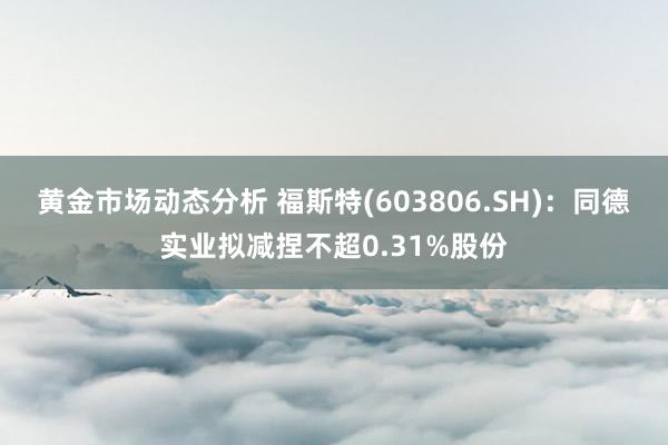 黄金市场动态分析 福斯特(603806.SH)：同德实业拟减捏不超0.31%股份