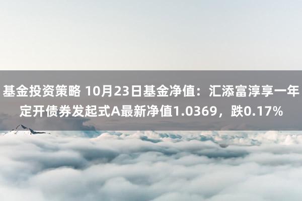 基金投资策略 10月23日基金净值：汇添富淳享一年定开债券发起式A最新净值1.0369，跌0.17%