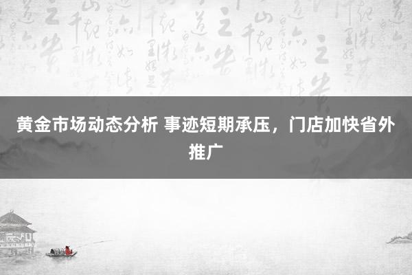 黄金市场动态分析 事迹短期承压，门店加快省外推广