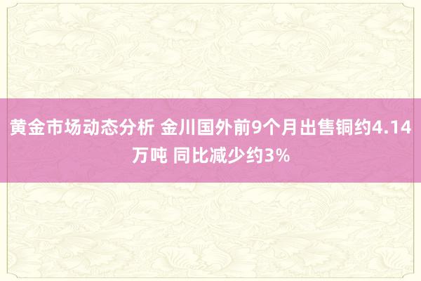 黄金市场动态分析 金川国外前9个月出售铜约4.14万吨 同比减少约3%