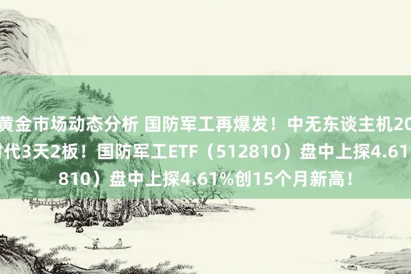 黄金市场动态分析 国防军工再爆发！中无东谈主机20CM涨停，光启时代3天2板！国防军工ETF（512810）盘中上探4.61%创15个月新高！