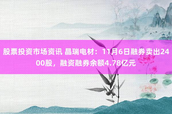 股票投资市场资讯 晶瑞电材：11月6日融券卖出2400股，融资融券余额4.78亿元