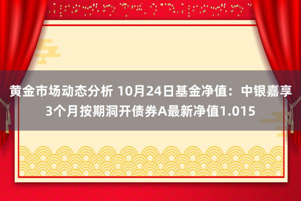 黄金市场动态分析 10月24日基金净值：中银嘉享3个月按期洞开债券A最新净值1.015