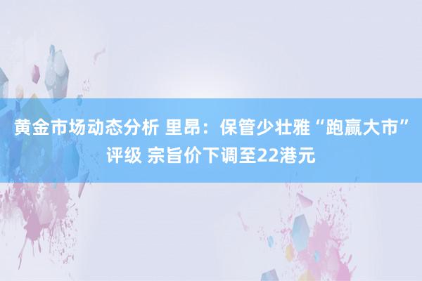 黄金市场动态分析 里昂：保管少壮雅“跑赢大市”评级 宗旨价下调至22港元