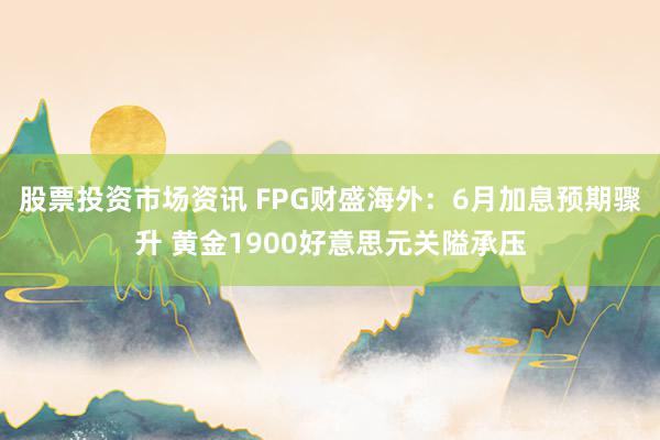 股票投资市场资讯 FPG财盛海外：6月加息预期骤升 黄金1900好意思元关隘承压