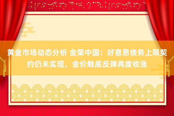 黄金市场动态分析 金荣中国：好意思债务上限契约仍未实现，金价触底反弹再度收涨