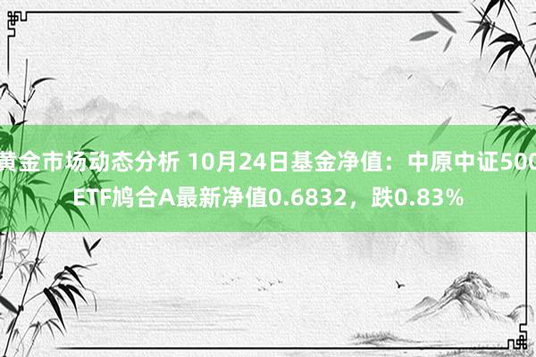 黄金市场动态分析 10月24日基金净值：中原中证500ETF鸠合A最新净值0.6832，跌0.83%