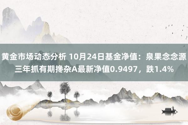 黄金市场动态分析 10月24日基金净值：泉果念念源三年抓有期搀杂A最新净值0.9497，跌1.4%