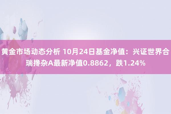 黄金市场动态分析 10月24日基金净值：兴证世界合瑞搀杂A最新净值0.8862，跌1.24%