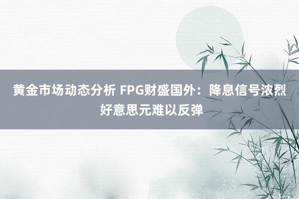 黄金市场动态分析 FPG财盛国外：降息信号浓烈 好意思元难以反弹