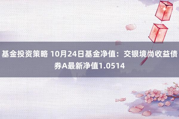 基金投资策略 10月24日基金净值：交银境尚收益债券A最新净值1.0514