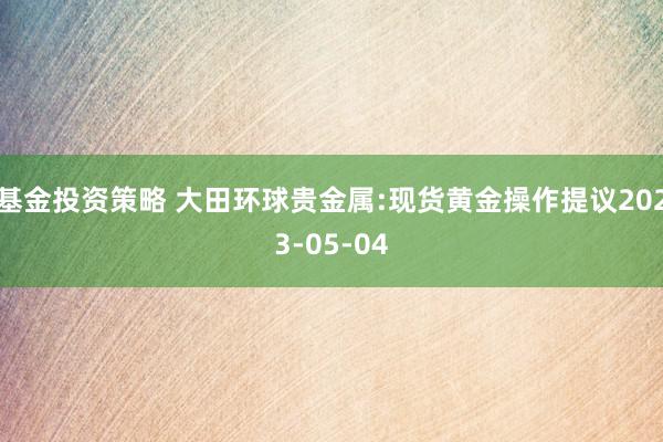 基金投资策略 大田环球贵金属:现货黄金操作提议2023-05-04