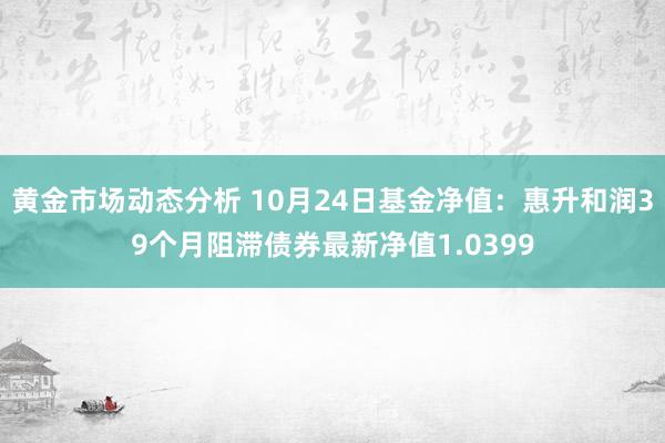 黄金市场动态分析 10月24日基金净值：惠升和润39个月阻滞债券最新净值1.0399