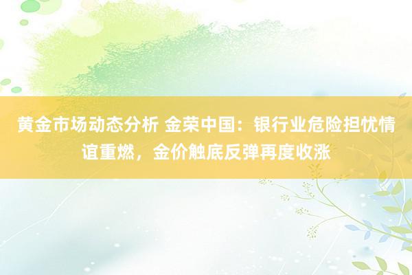 黄金市场动态分析 金荣中国：银行业危险担忧情谊重燃，金价触底反弹再度收涨