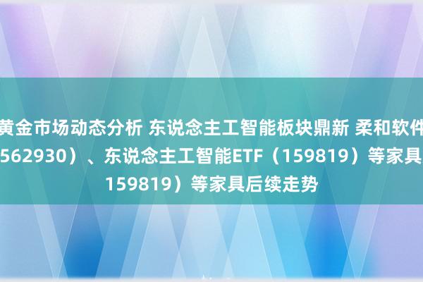 黄金市场动态分析 东说念主工智能板块鼎新 柔和软件30ETF（562930）、东说念主工智能ETF（159819）等家具后续走势