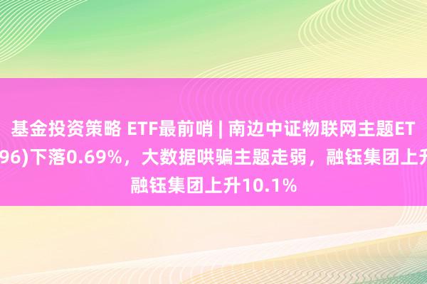 基金投资策略 ETF最前哨 | 南边中证物联网主题ETF(159896)下落0.69%，大数据哄骗主题走弱，融钰集团上升10.1%