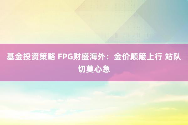 基金投资策略 FPG财盛海外：金价颠簸上行 站队切莫心急