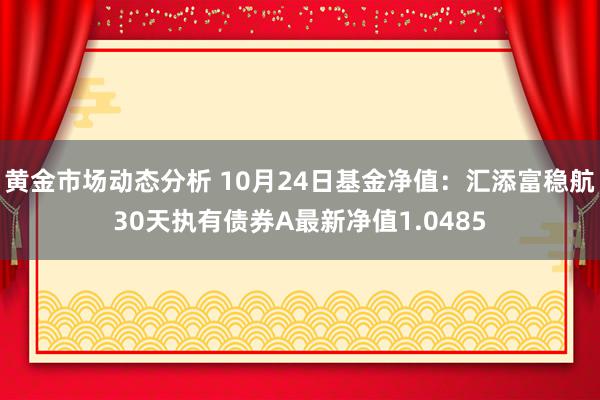 黄金市场动态分析 10月24日基金净值：汇添富稳航30天执有债券A最新净值1.0485