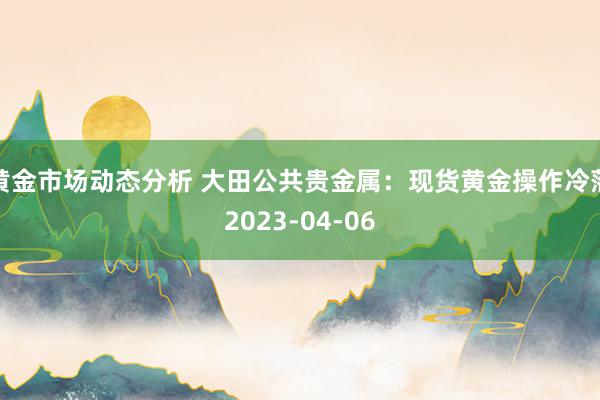 黄金市场动态分析 大田公共贵金属：现货黄金操作冷落2023-04-06