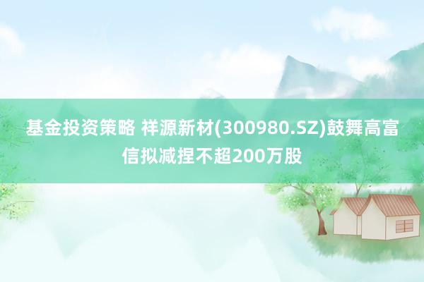 基金投资策略 祥源新材(300980.SZ)鼓舞高富信拟减捏不超200万股