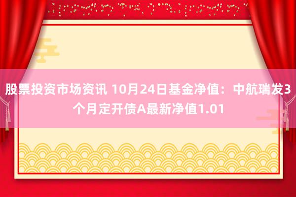 股票投资市场资讯 10月24日基金净值：中航瑞发3个月定开债A最新净值1.01