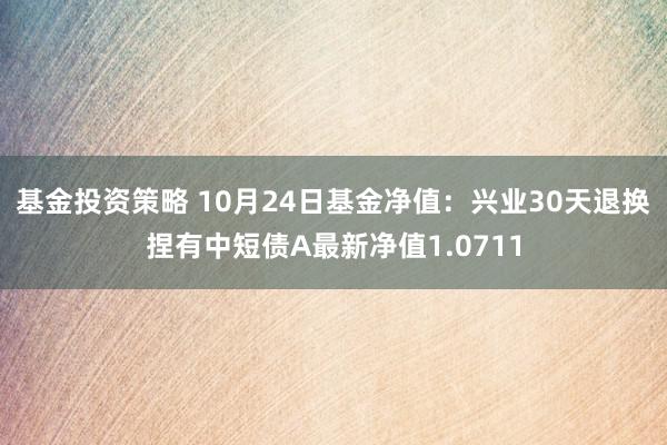 基金投资策略 10月24日基金净值：兴业30天退换捏有中短债A最新净值1.0711