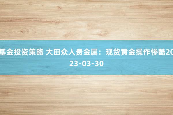 基金投资策略 大田众人贵金属：现货黄金操作惨酷2023-03-30