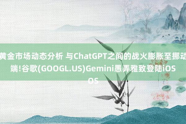 黄金市场动态分析 与ChatGPT之间的战火膨胀至挪动端!谷歌(GOOGL.US)Gemini愚弄雅致登陆iOS