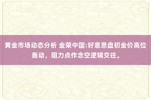 黄金市场动态分析 金荣中国:好意思盘初金价高位轰动，阻力点作念空逻辑交往。