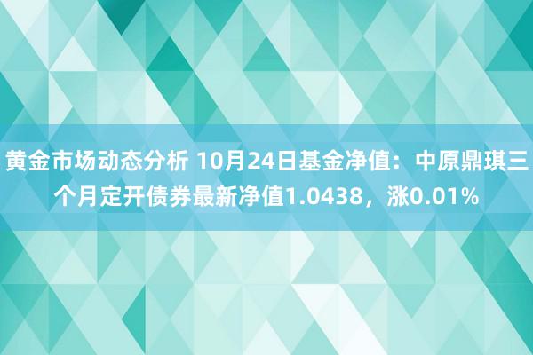 黄金市场动态分析 10月24日基金净值：中原鼎琪三个月定开债券最新净值1.0438，涨0.01%