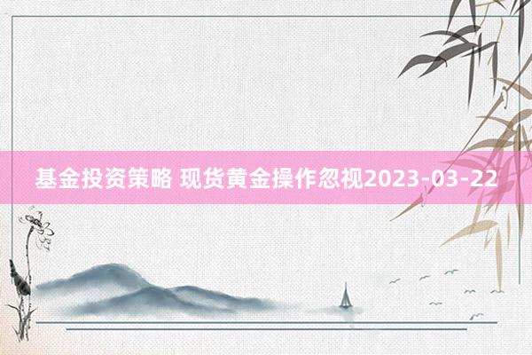 基金投资策略 现货黄金操作忽视2023-03-22