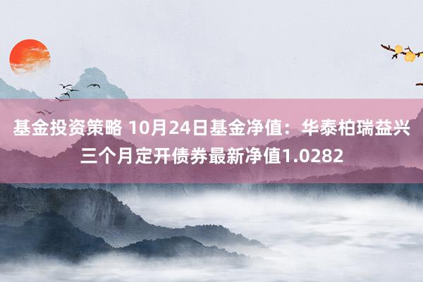 基金投资策略 10月24日基金净值：华泰柏瑞益兴三个月定开债券最新净值1.0282