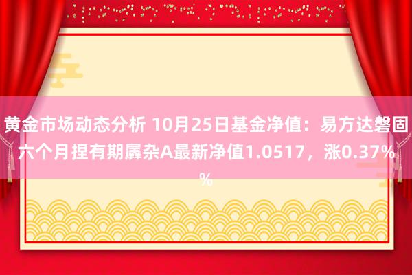 黄金市场动态分析 10月25日基金净值：易方达磐固六个月捏有期羼杂A最新净值1.0517，涨0.37%