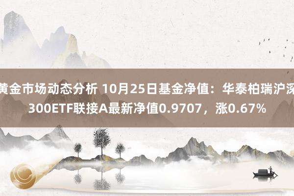 黄金市场动态分析 10月25日基金净值：华泰柏瑞沪深300ETF联接A最新净值0.9707，涨0.67%