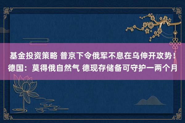 基金投资策略 普京下令俄军不息在乌伸开攻势！德国：莫得俄自然气 德现存储备可守护一两个月