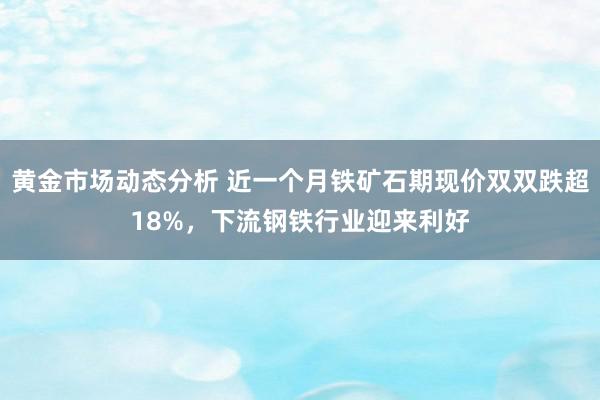 黄金市场动态分析 近一个月铁矿石期现价双双跌超18%，下流钢铁行业迎来利好