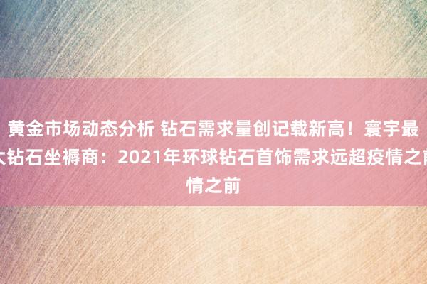 黄金市场动态分析 钻石需求量创记载新高！寰宇最大钻石坐褥商：2021年环球钻石首饰需求远超疫情之前