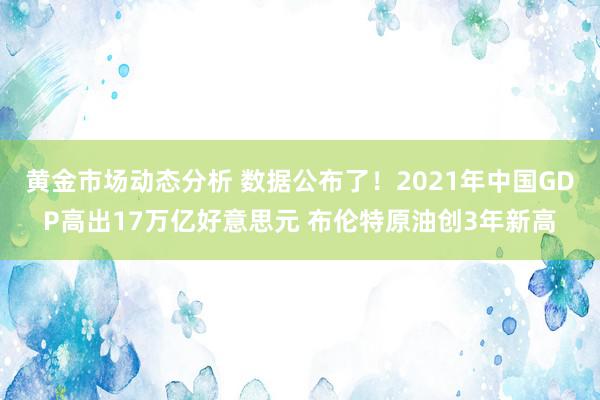 黄金市场动态分析 数据公布了！2021年中国GDP高出17万亿好意思元 布伦特原油创3年新高