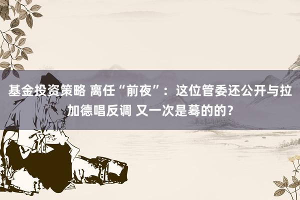 基金投资策略 离任“前夜”：这位管委还公开与拉加德唱反调 又一次是蓦的的？