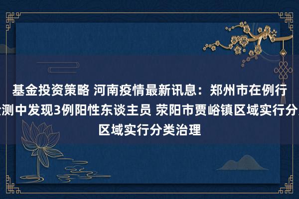 基金投资策略 河南疫情最新讯息：郑州市在例行核酸检测中发现3例阳性东谈主员 荥阳市贾峪镇区域实行分类治理