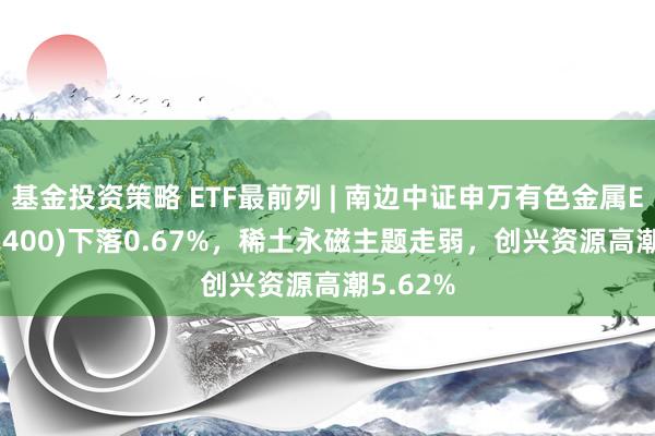 基金投资策略 ETF最前列 | 南边中证申万有色金属ETF(512400)下落0.67%，稀土永磁主题走弱，创兴资源高潮5.62%